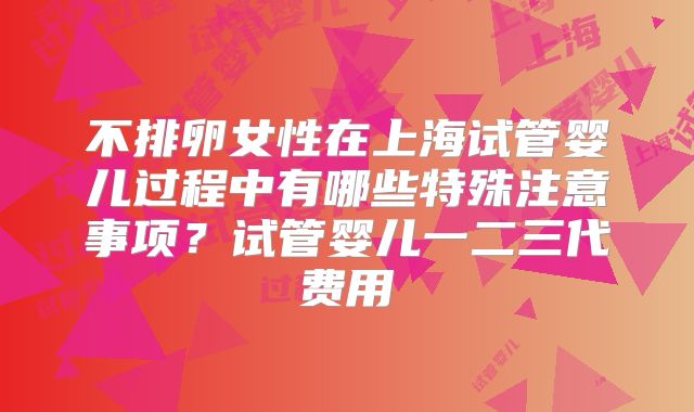 不排卵女性在上海试管婴儿过程中有哪些特殊注意事项？试管婴儿一二三代费用