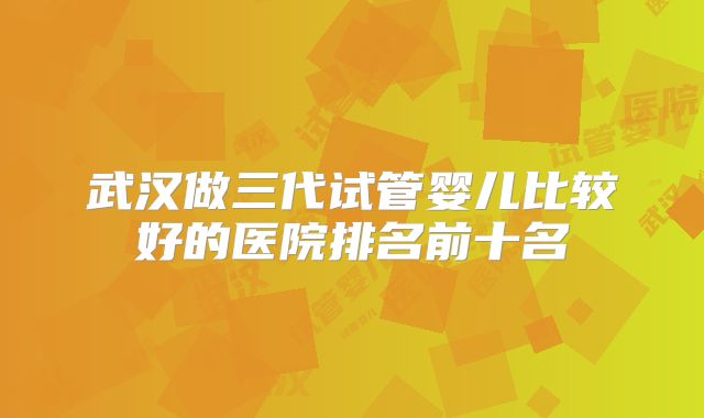 武汉做三代试管婴儿比较好的医院排名前十名
