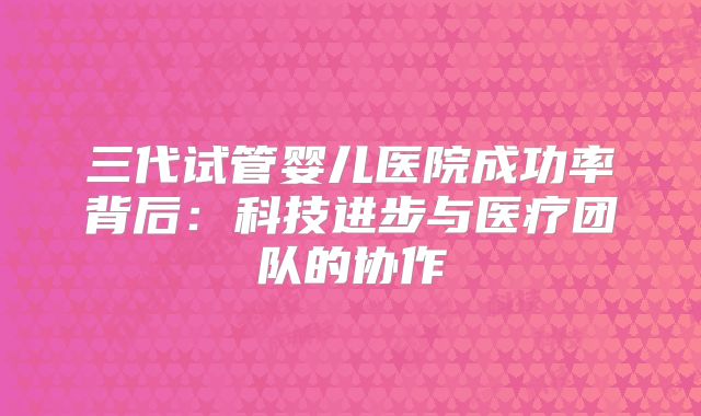 三代试管婴儿医院成功率背后：科技进步与医疗团队的协作