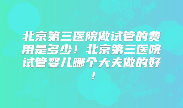 北京第三医院做试管的费用是多少！北京第三医院试管婴儿哪个大夫做的好！