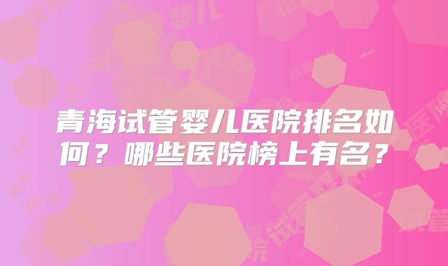 青海试管婴儿医院排名如何？哪些医院榜上有名？