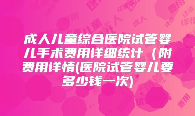 成人儿童综合医院试管婴儿手术费用详细统计(附费用详情(医院试管婴儿要多少钱一次)