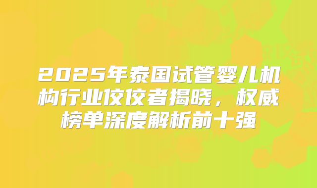 2025年泰国试管婴儿机构行业佼佼者揭晓，权威榜单深度解析前十强