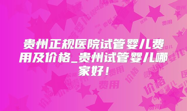 贵州正规医院试管婴儿费用及价格_贵州试管婴儿哪家好！