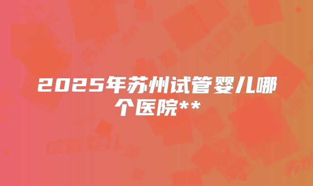 2025年苏州试管婴儿哪个医院**