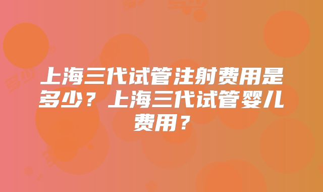 上海三代试管注射费用是多少？上海三代试管婴儿费用？