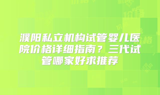 濮阳私立机构试管婴儿医院价格详细指南?三代试管哪家好求推荐