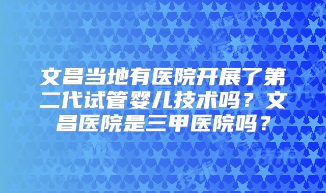 文昌当地有医院开展了第二代试管婴儿技术吗？文昌医院是三甲医院吗？