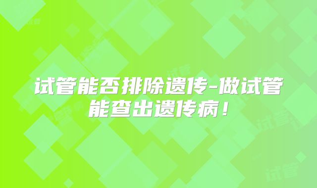 试管能否排除遗传-做试管能查出遗传病！