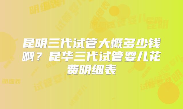 昆明三代试管大概多少钱啊?昆华三代试管婴儿花费明细表