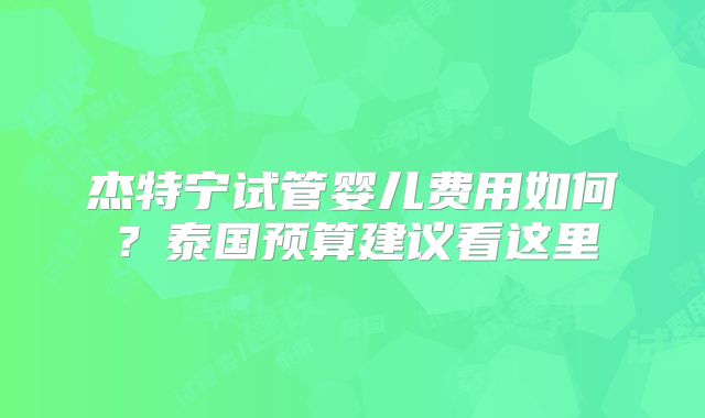 杰特宁试管婴儿费用如何？泰国预算建议看这里