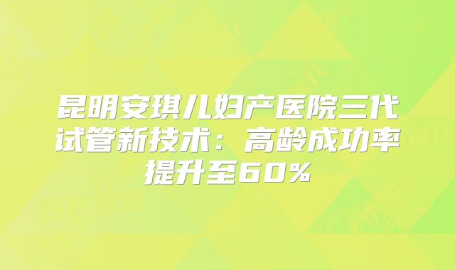 昆明安琪儿妇产医院三代试管新技术:高龄成功率提升至60%