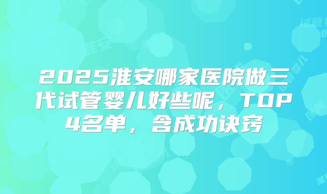 2025淮安哪家医院做三代试管婴儿好些呢，TOP4名单，含成功诀窍