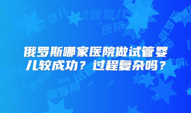 俄罗斯哪家医院做试管婴儿较成功?过程复杂吗?