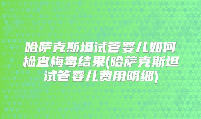 哈萨克斯坦试管婴儿如何检查梅毒结果(哈萨克斯坦试管婴儿费用明细)