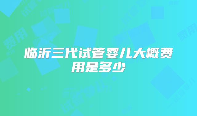 临沂三代试管婴儿大概费用是多少