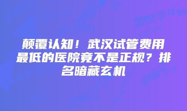 颠覆认知！武汉试管费用最低的医院竟不是正规？排名暗藏玄机