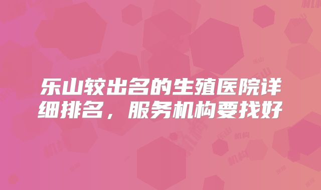 乐山较出名的生殖医院详细排名，服务机构要找好