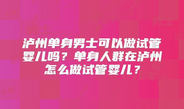 泸州单身男士可以做试管婴儿吗?单身人群在泸州怎么做试管婴儿?