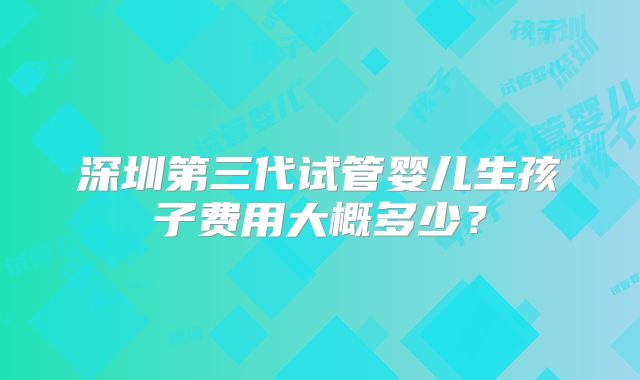 深圳第三代试管婴儿生孩子费用大概多少？