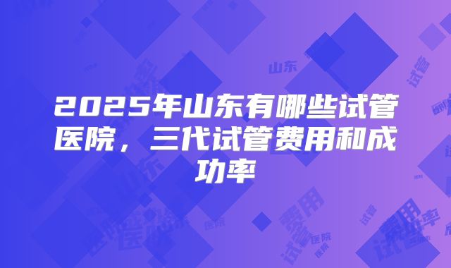 2025年山东有哪些试管医院,三代试管费用和成功率
