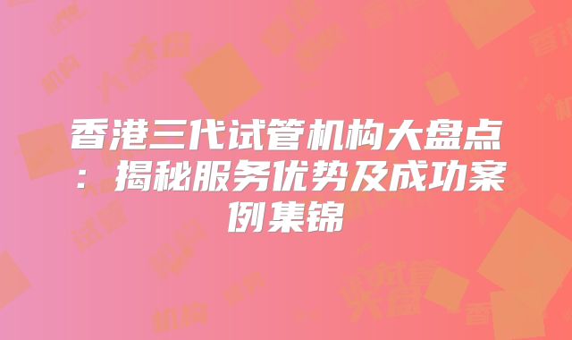 香港三代试管机构大盘点：揭秘服务优势及成功案例集锦