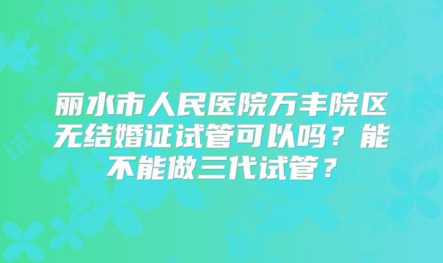 丽水市人民医院万丰院区无结婚证试管可以吗？能不能做三代试管？