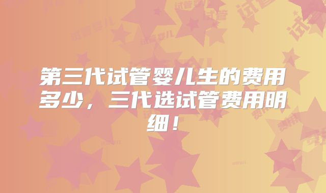 第三代试管婴儿生的费用多少,三代选试管费用明细!