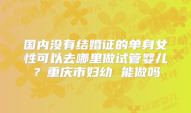 国内没有结婚证的单身女性可以去哪里做试管婴儿?重庆市妇幼 能做吗