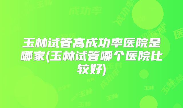 玉林试管高成功率医院是哪家(玉林试管哪个医院比较好)