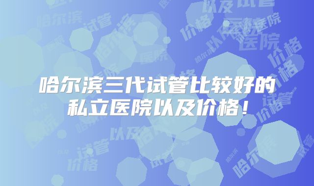 哈尔滨三代试管比较好的私立医院以及价格!