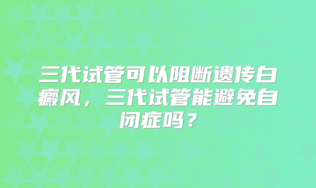 三代试管可以阻断遗传白癜风，三代试管能避免自闭症吗？