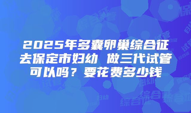 2025年多囊卵巢综合征去保定市妇幼 做三代试管可以吗?要花费多少钱