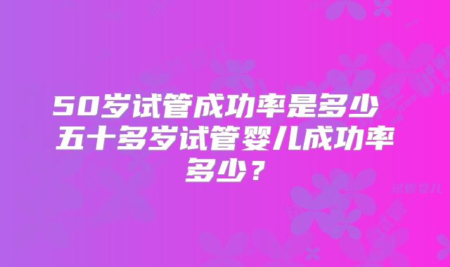 50岁试管成功率是多少 五十多岁试管婴儿成功率多少?