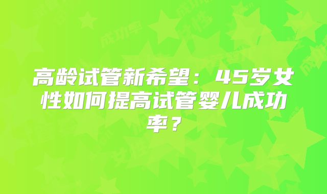 高龄试管新希望：45岁女性如何提高试管婴儿成功率？