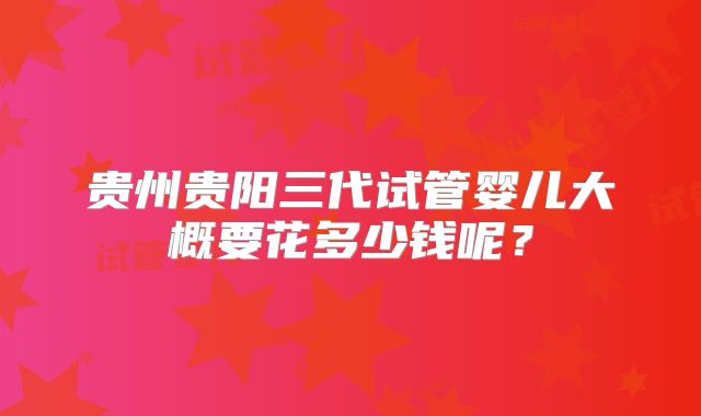 贵州贵阳三代试管婴儿大概要花多少钱呢？