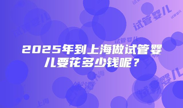 2025年到上海做试管婴儿要花多少钱呢?