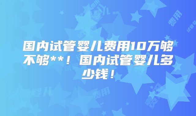 国内试管婴儿费用10万够不够**！国内试管婴儿多少钱！