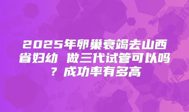 2025年卵巢衰竭去山西省妇幼 做三代试管可以吗？成功率有多高