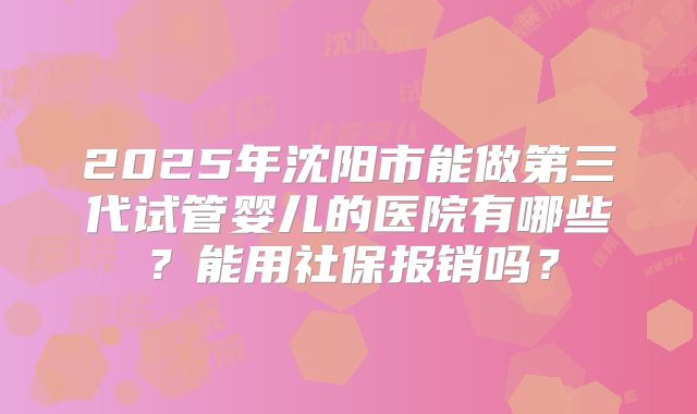 2025年沈阳市能做第三代试管婴儿的医院有哪些?能用社保报销吗?