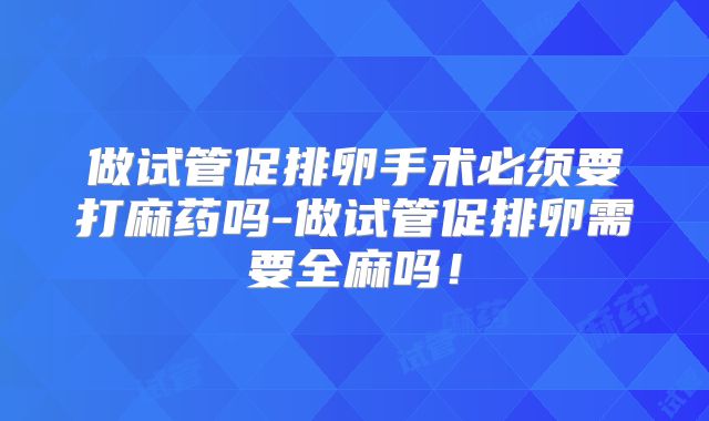 做试管促排卵手术必须要打麻药吗-做试管促排卵需要全麻吗！