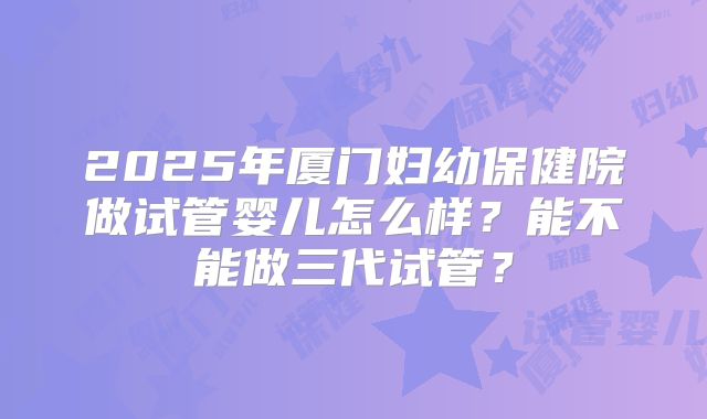 2025年厦门妇幼保健院做试管婴儿怎么样?能不能做三代试管?