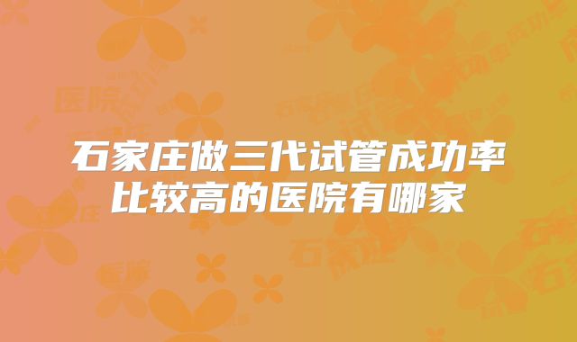 石家庄做三代试管成功率比较高的医院有哪家