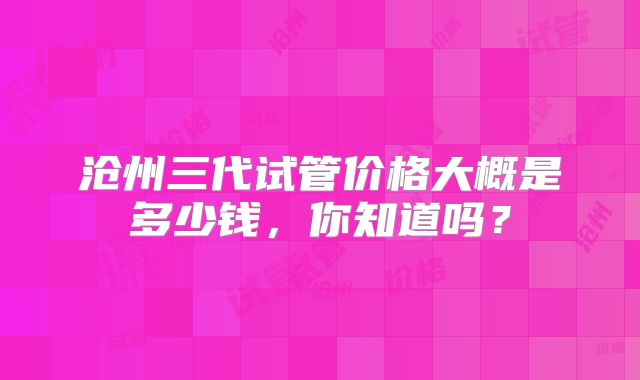 沧州三代试管价格大概是多少钱,你知道吗?