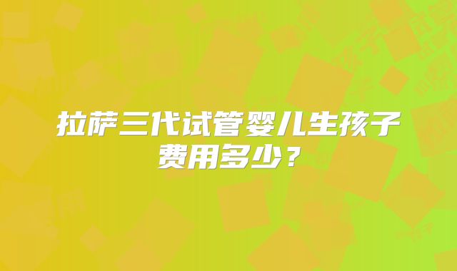 拉萨三代试管婴儿生孩子费用多少？