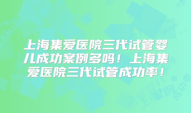 上海集爱医院三代试管婴儿成功案例多吗！上海集爱医院三代试管成功率！