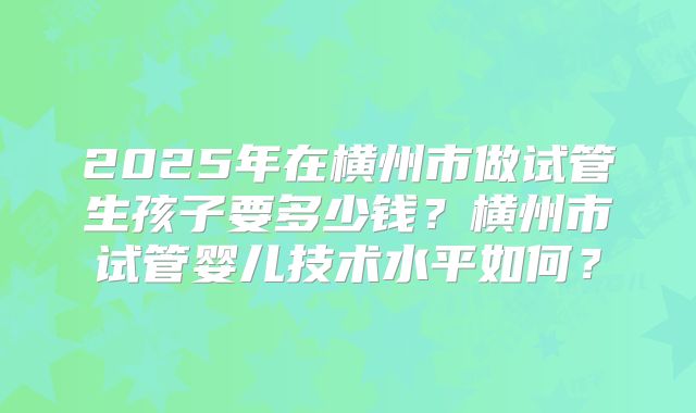2025年在横州市做试管生孩子要多少钱?横州市试管婴儿技术水平如何?