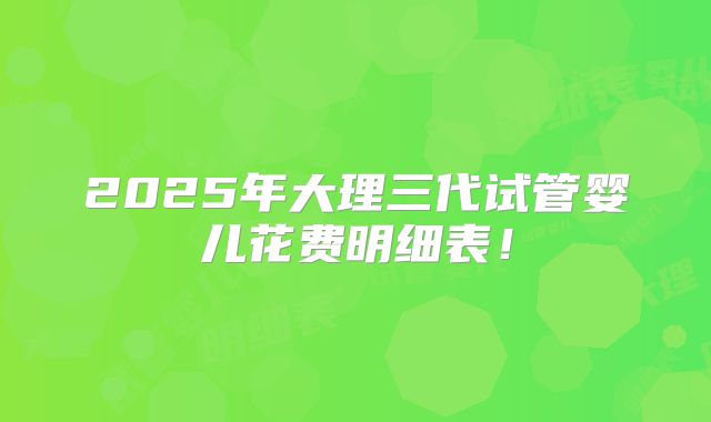 2025年大理三代试管婴儿花费明细表!
