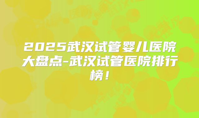 2025武汉试管婴儿医院大盘点-武汉试管医院排行榜!