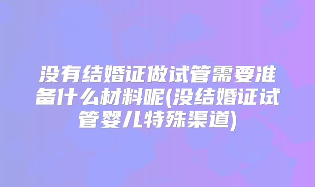 没有结婚证做试管需要准备什么材料呢(没结婚证试管婴儿特殊渠道)